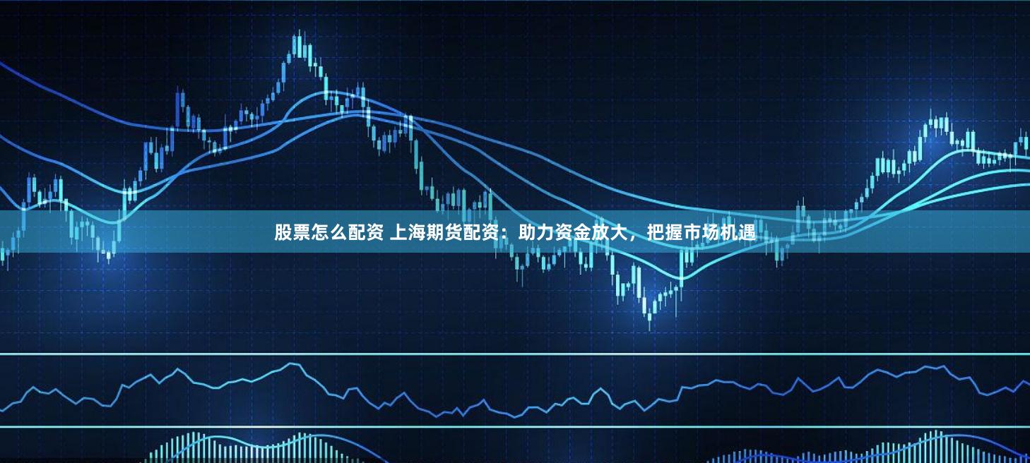 股票怎么配资 上海期货配资：助力资金放大，把握市场机遇