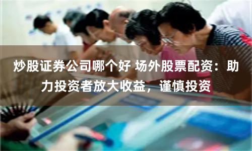 炒股证券公司哪个好 场外股票配资：助力投资者放大收益，谨慎投资