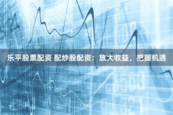 乐平股票配资 配炒股配资：放大收益，把握机遇