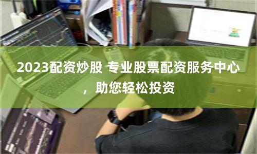 2023配资炒股 专业股票配资服务中心，助您轻松投资