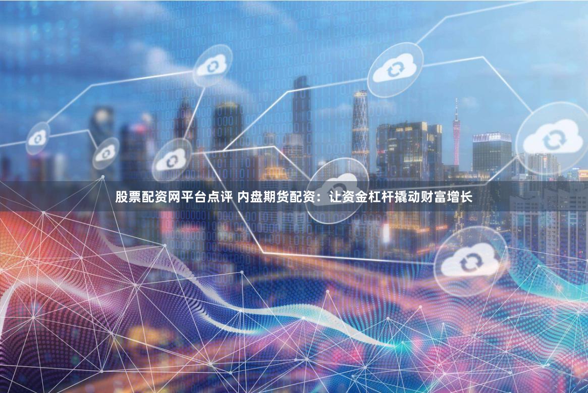 股票配资网平台点评 内盘期货配资：让资金杠杆撬动财富增长